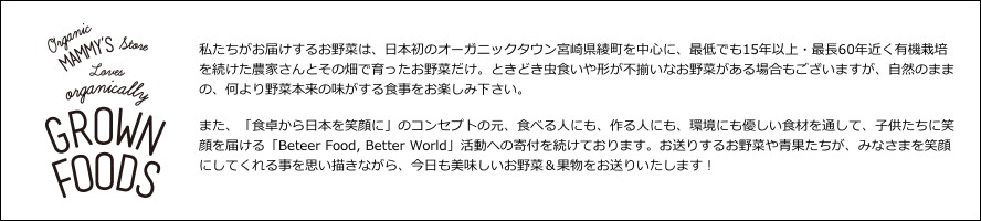 私たちがお届けするお野菜は、日本初のオーガニックタウン宮崎県綾町を中心に、最低でも15年以上・最長60年近く有機栽培を続けた農家さんとその畑で育ったお野菜だけ。ときどき虫食いや形が不揃いなお野菜がある場合もございますが、自然のままの、何より野菜本来の味がする食事をお楽しみ下さい。また、「食卓から日本を笑顔に」のコンセプトの元、食べる人にも、作る人にも、環境にも優しい食材を通して、子供たちに笑顔を届ける「Beteer Food, Better World」活動への寄付を続けております。お送りするお野菜や青果たちが、みなさまを笑顔にしてくれる事を思い描きながら、今日も美味しいお野菜＆果物をお送りいたします！