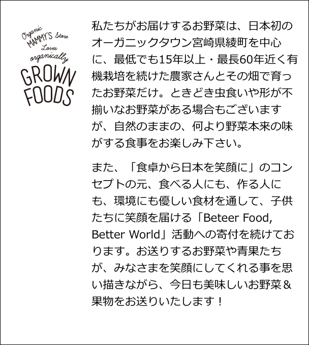 私たちがお届けするお野菜は、日本初のオーガニックタウン宮崎県綾町を中心に、最低でも15年以上・最長60年近く有機栽培を続けた農家さんとその畑で育ったお野菜だけ。ときどき虫食いや形が不揃いなお野菜がある場合もございますが、自然のままの、何より野菜本来の味がする食事をお楽しみ下さい。また、「食卓から日本を笑顔に」のコンセプトの元、食べる人にも、作る人にも、環境にも優しい食材を通して、子供たちに笑顔を届ける「Beteer Food, Better World」活動への寄付を続けております。お送りするお野菜や青果たちが、みなさまを笑顔にしてくれる事を思い描きながら、今日も美味しいお野菜＆果物をお送りいたします！